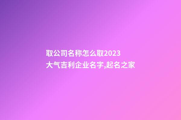 取公司名称怎么取2023 大气吉利企业名字,起名之家-第1张-公司起名-玄机派